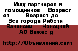 Ищу партнёров и помощников  › Возраст от ­ 16 › Возраст до ­ 35 - Все города Работа » Вакансии   . Ненецкий АО,Вижас д.